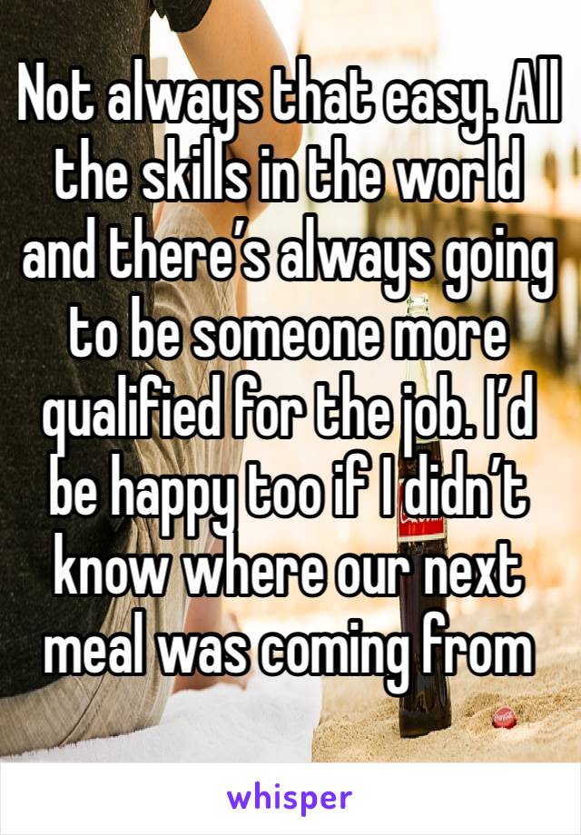 Not always that easy. All the skills in the world and there’s always going to be someone more qualified for the job. I’d be happy too if I didn’t know where our next meal was coming from