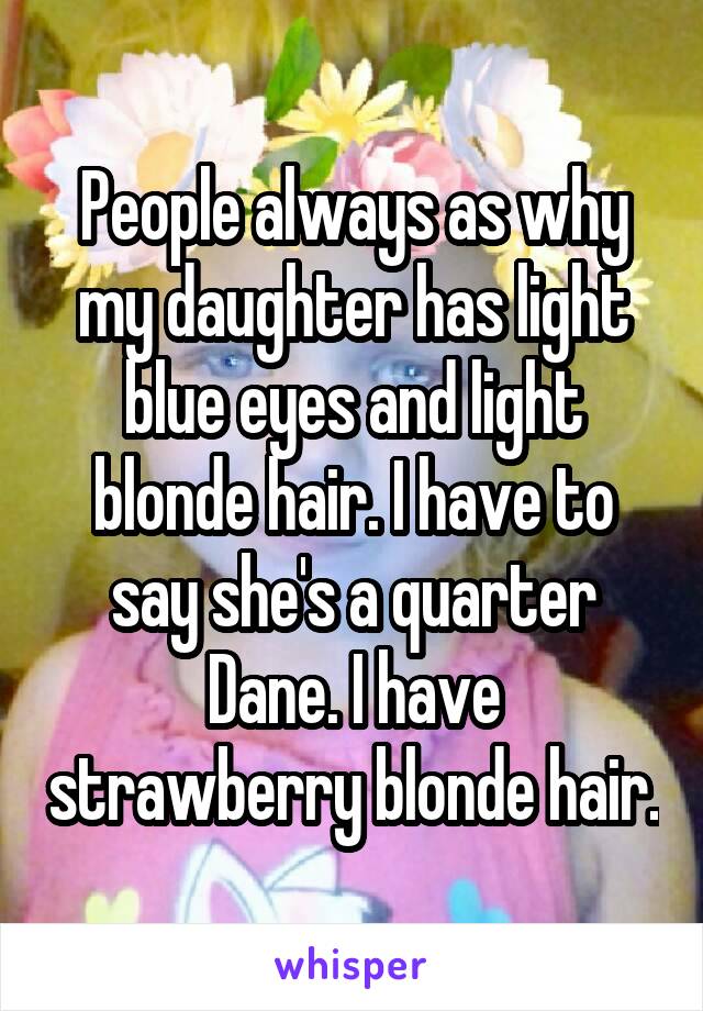 People always as why my daughter has light blue eyes and light blonde hair. I have to say she's a quarter Dane. I have strawberry blonde hair.