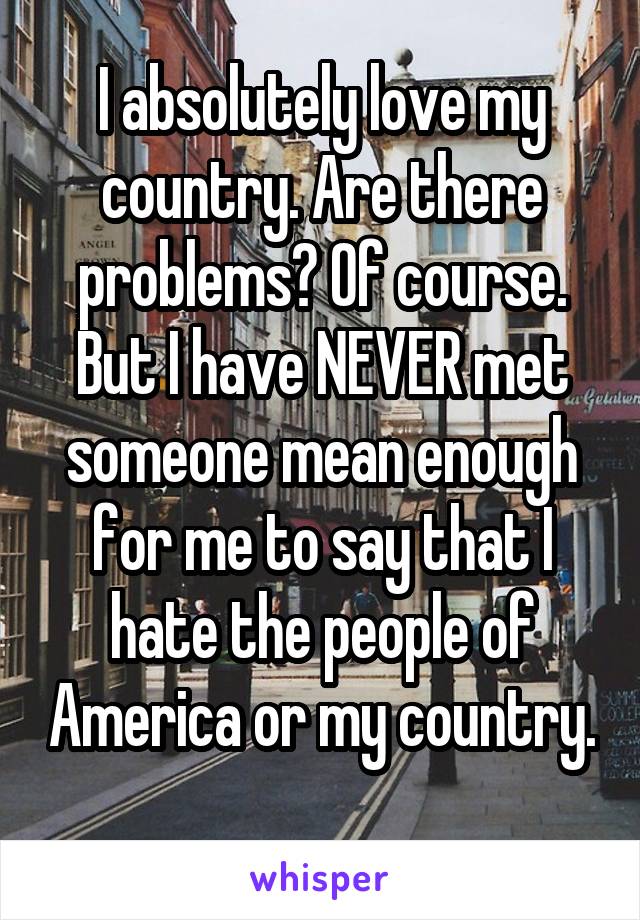 I absolutely love my country. Are there problems? Of course. But I have NEVER met someone mean enough for me to say that I hate the people of America or my country. 