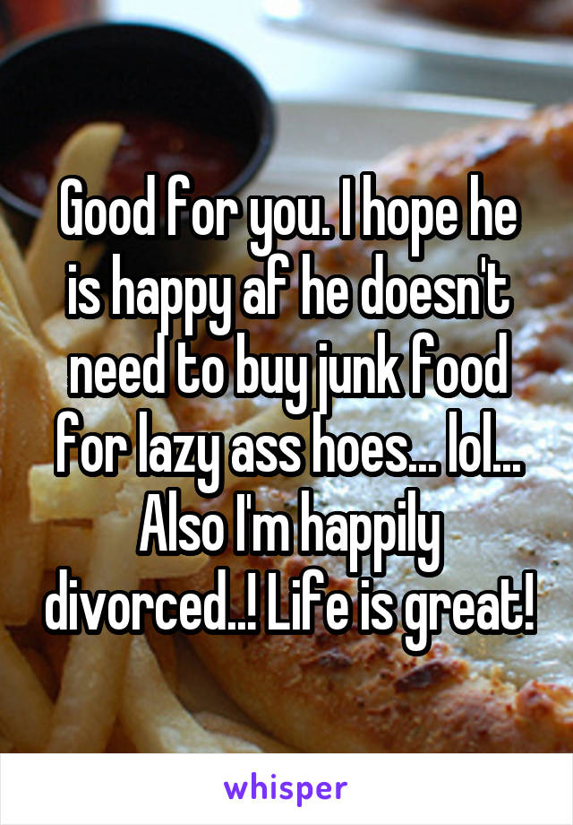 Good for you. I hope he is happy af he doesn't need to buy junk food for lazy ass hoes... lol...
Also I'm happily divorced..! Life is great!