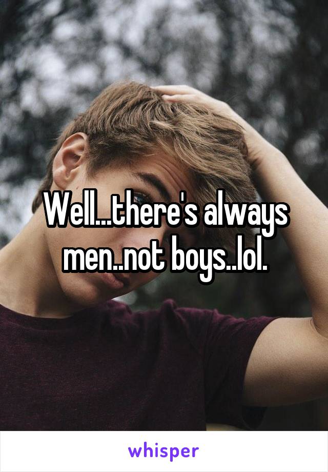 Well...there's always men..not boys..lol.