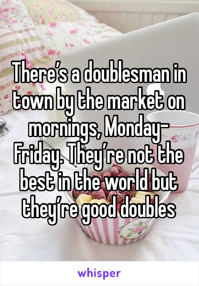 There’s a doublesman in town by the market on mornings, Monday-Friday. They’re not the best in the world but they’re good doubles