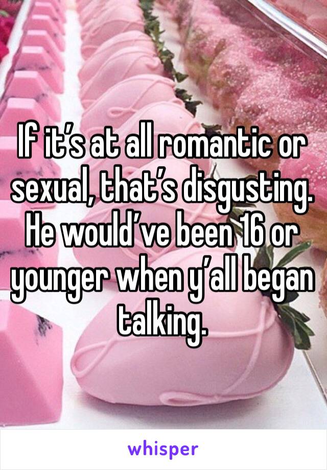 If it’s at all romantic or sexual, that’s disgusting. He would’ve been 16 or younger when y’all began talking.