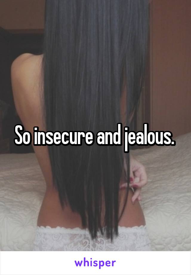 So insecure and jealous. 