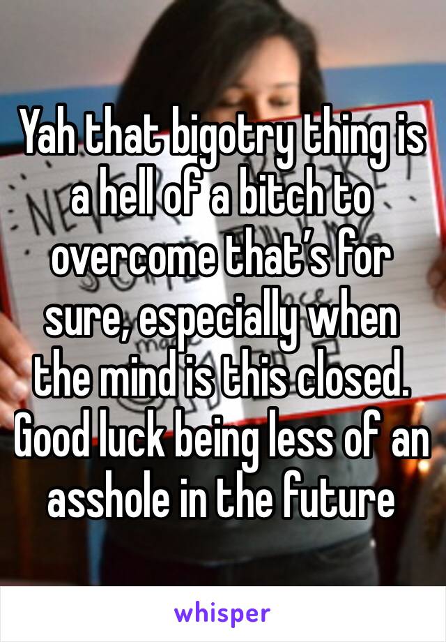 Yah that bigotry thing is a hell of a bitch to overcome that’s for sure, especially when the mind is this closed. Good luck being less of an asshole in the future 