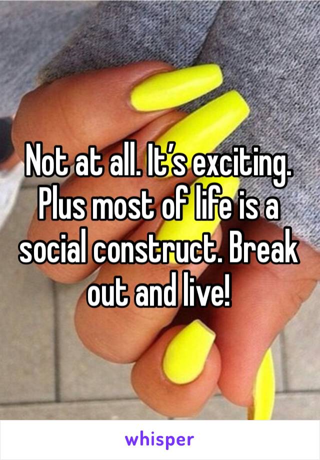 Not at all. It’s exciting. Plus most of life is a social construct. Break out and live!