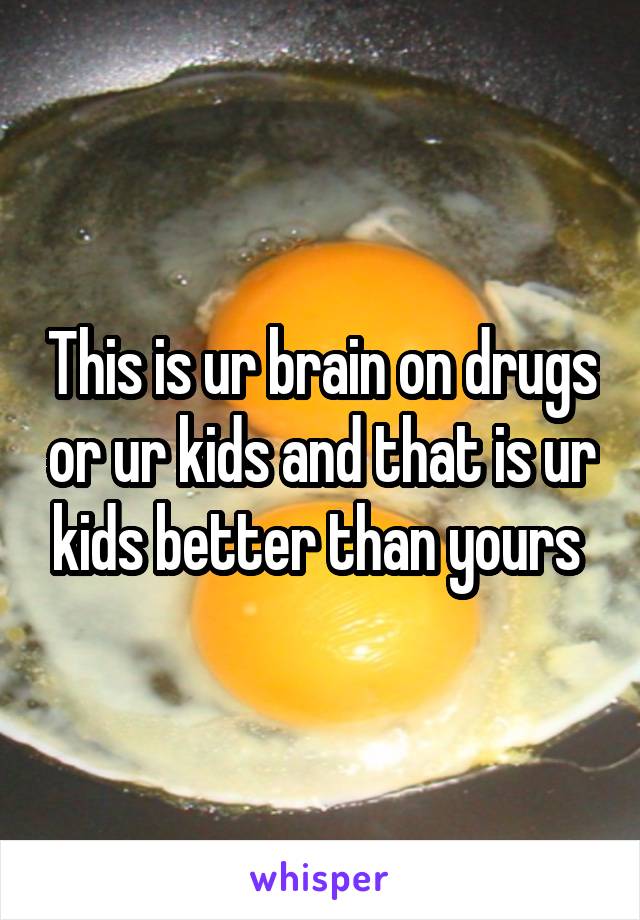 This is ur brain on drugs or ur kids and that is ur kids better than yours 