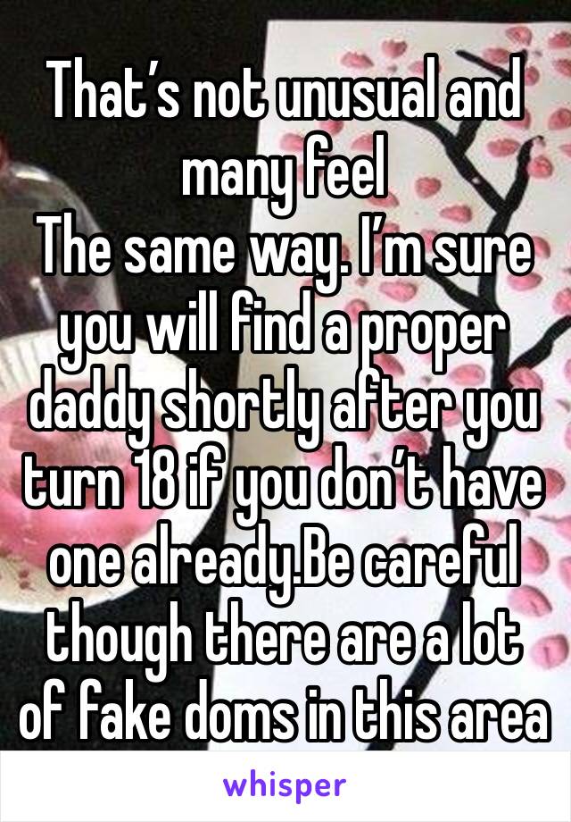 That’s not unusual and many feel
The same way. I’m sure you will find a proper daddy shortly after you turn 18 if you don’t have one already.Be careful though there are a lot of fake doms in this area