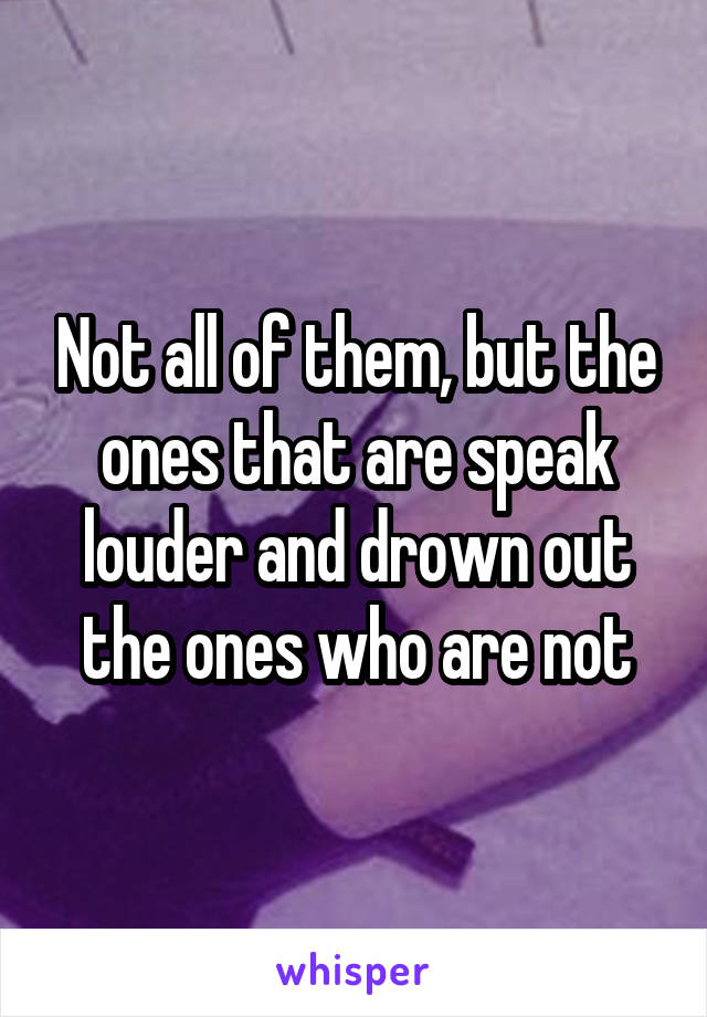 Not all of them, but the ones that are speak louder and drown out the ones who are not