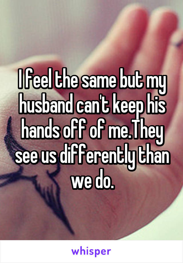 I feel the same but my husband can't keep his hands off of me.They see us differently than we do.