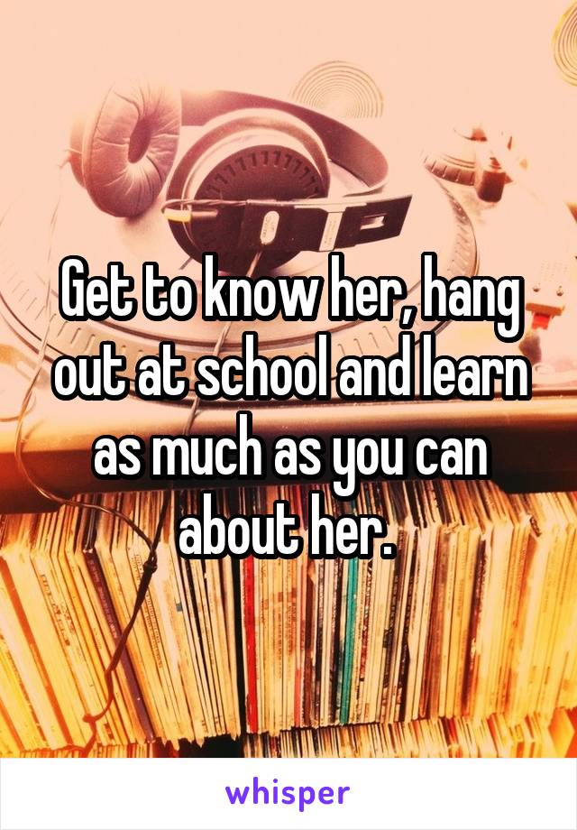 Get to know her, hang out at school and learn as much as you can about her. 