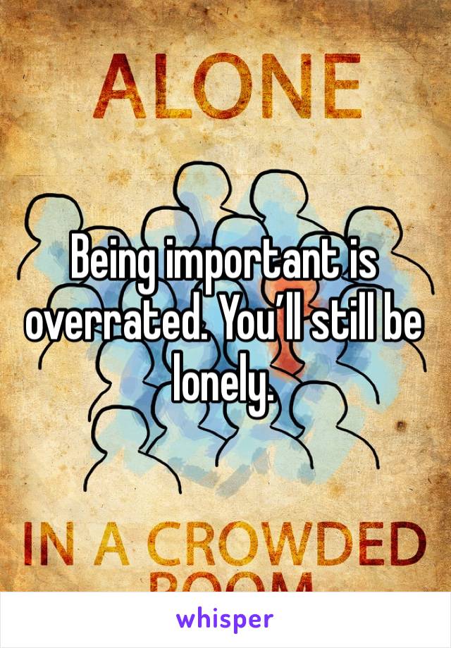 Being important is overrated. You’ll still be lonely. 