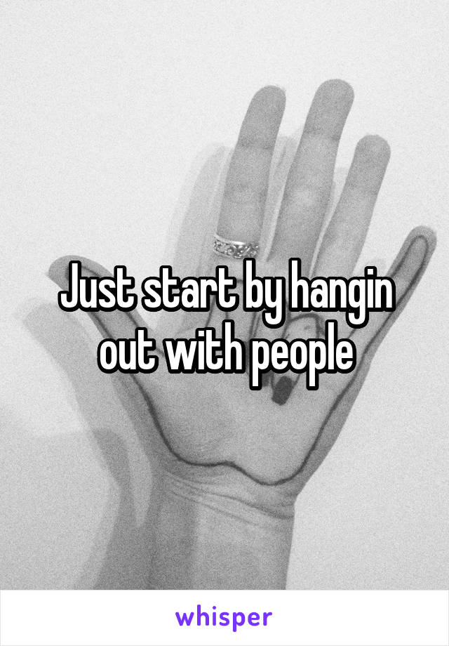 Just start by hangin out with people