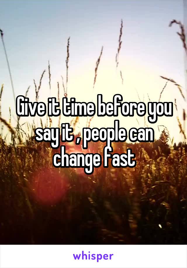 Give it time before you say it , people can change fast