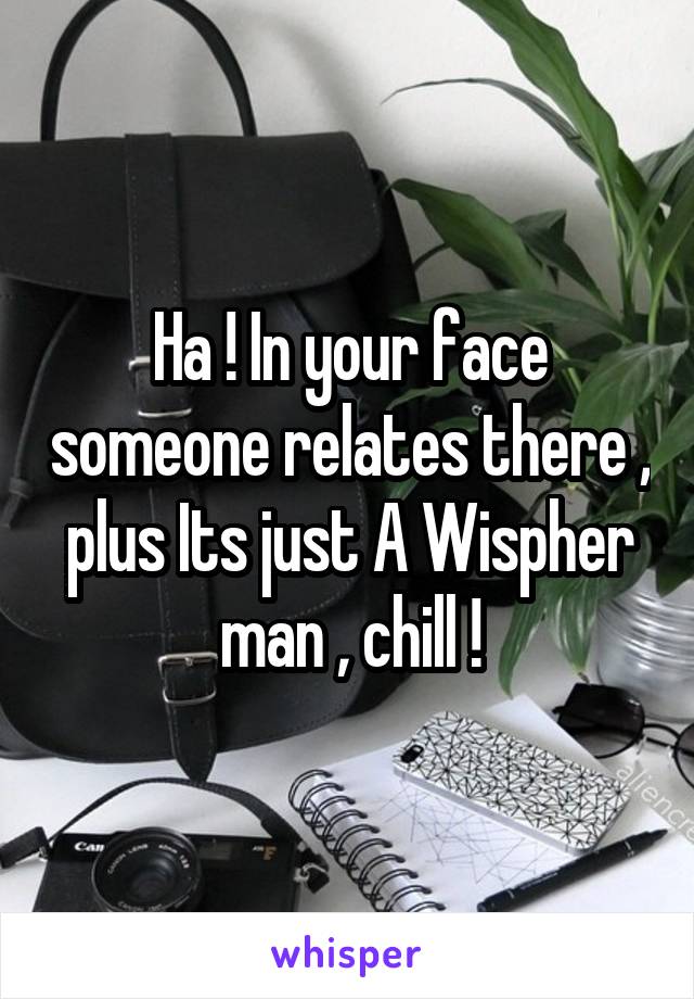 Ha ! In your face someone relates there , plus Its just A Wispher man , chill !