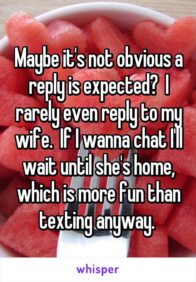 Maybe it's not obvious a reply is expected?  I rarely even reply to my wife.  If I wanna chat I'll wait until she's home, which is more fun than texting anyway. 