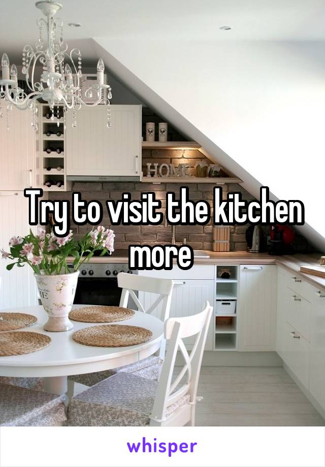 Try to visit the kitchen more 