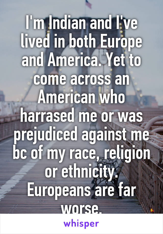 I'm Indian and I've lived in both Europe and America. Yet to come across an American who harrased me or was prejudiced against me bc of my race, religion or ethnicity.
Europeans are far worse.