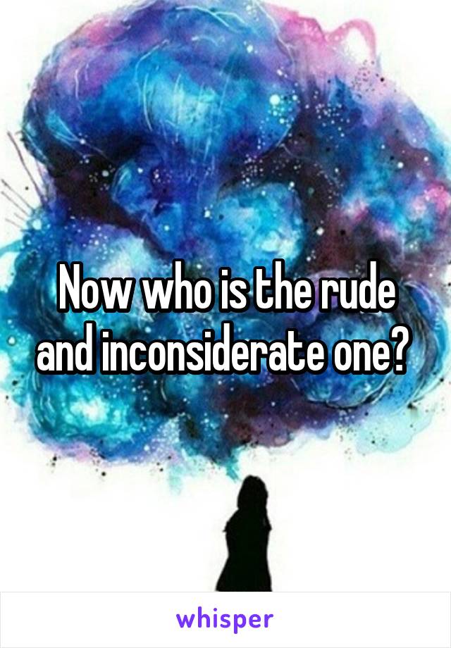 Now who is the rude and inconsiderate one? 