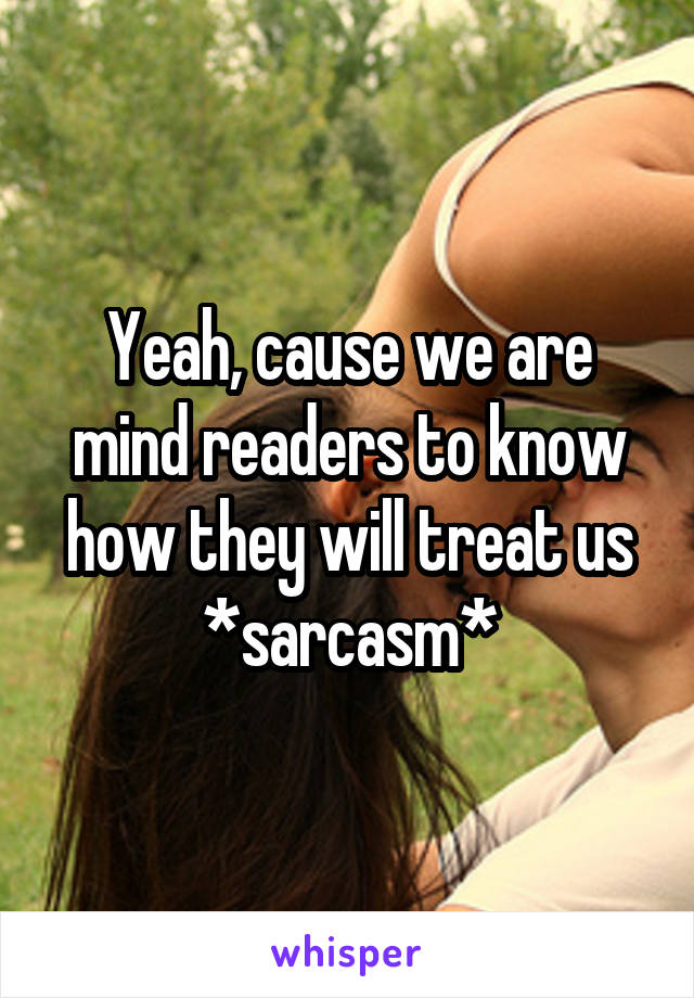 Yeah, cause we are mind readers to know how they will treat us *sarcasm*
