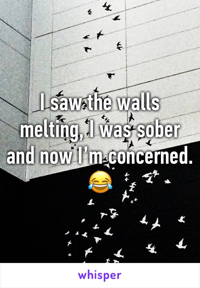 I saw the walls melting, I was sober and now I’m concerned. 😂