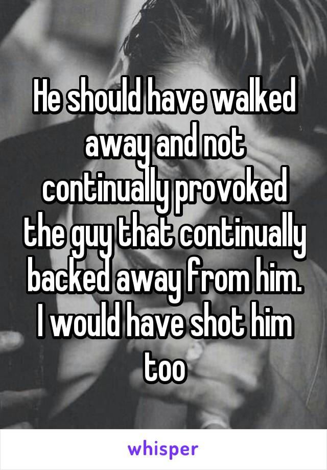 He should have walked away and not continually provoked the guy that continually backed away from him. I would have shot him too