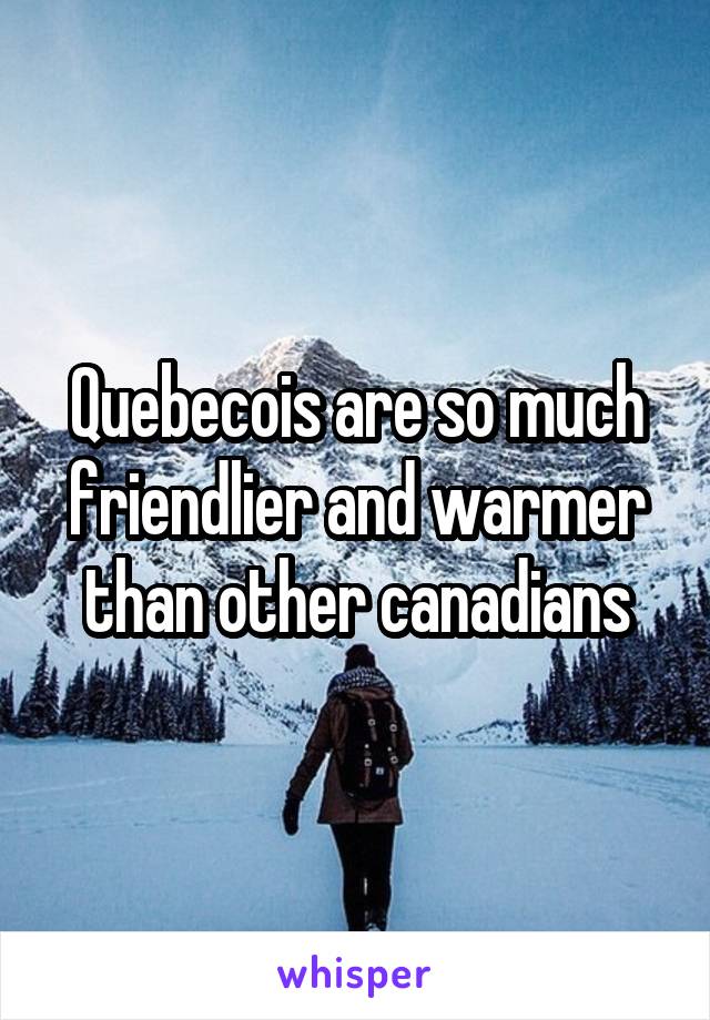 Quebecois are so much friendlier and warmer than other canadians