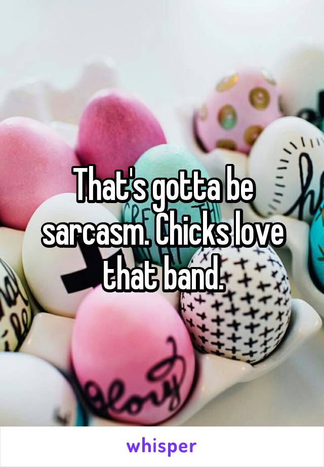 That's gotta be sarcasm. Chicks love that band.