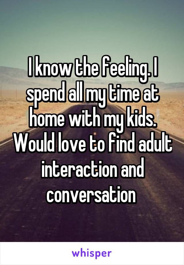 I know the feeling. I spend all my time at home with my kids. Would love to find adult interaction and conversation 