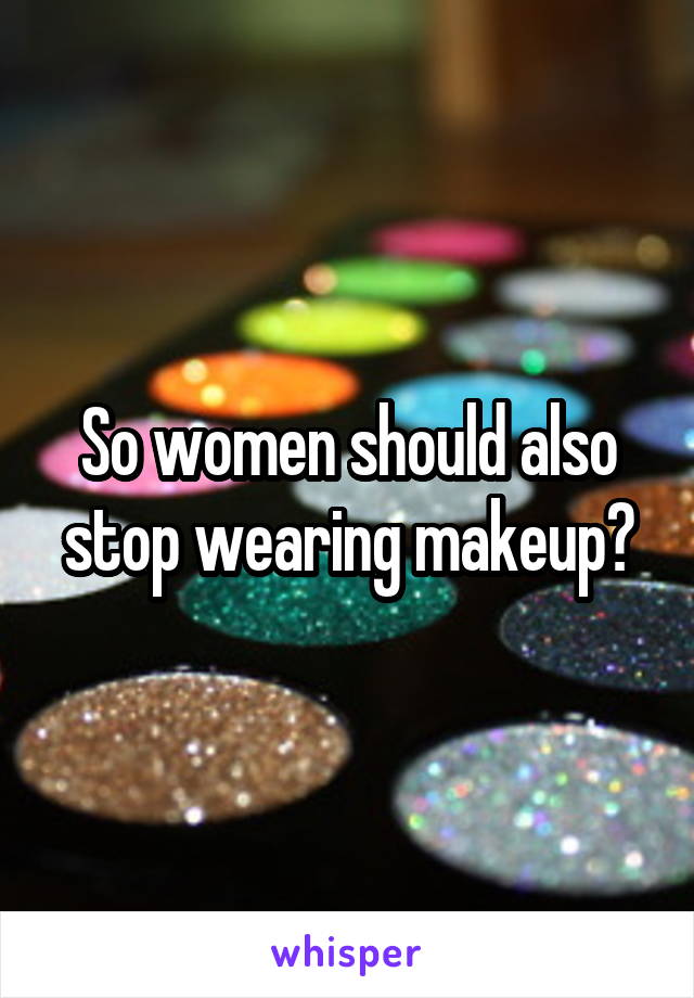 So women should also stop wearing makeup?