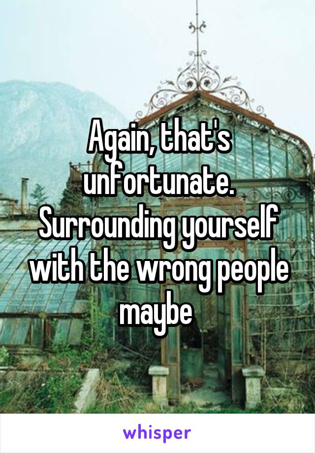 Again, that's unfortunate. Surrounding yourself with the wrong people maybe 