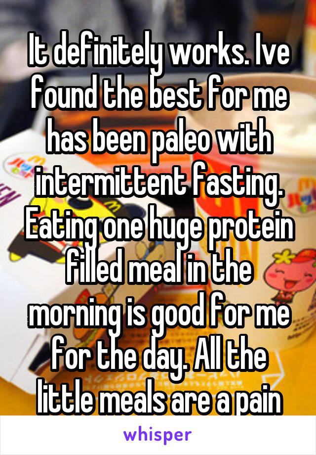 It definitely works. Ive found the best for me has been paleo with intermittent fasting. Eating one huge protein filled meal in the morning is good for me for the day. All the little meals are a pain