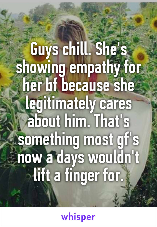 Guys chill. She's showing empathy for her bf because she legitimately cares about him. That's something most gf's now a days wouldn't lift a finger for.