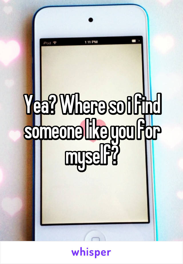 Yea? Where so i find someone like you for myself?