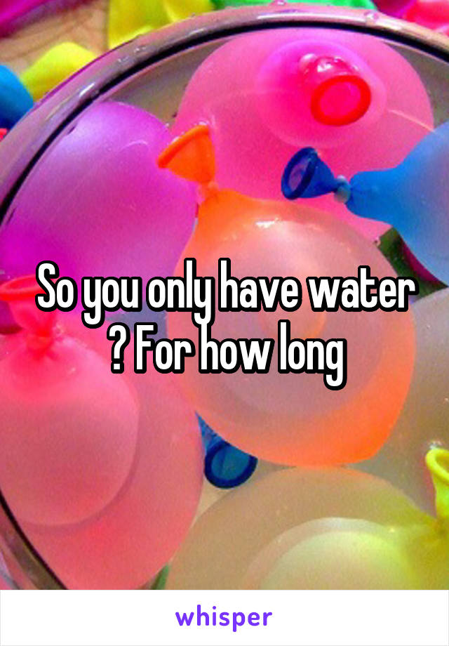 So you only have water ? For how long