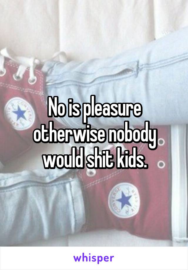 No is pleasure otherwise nobody would shit kids.