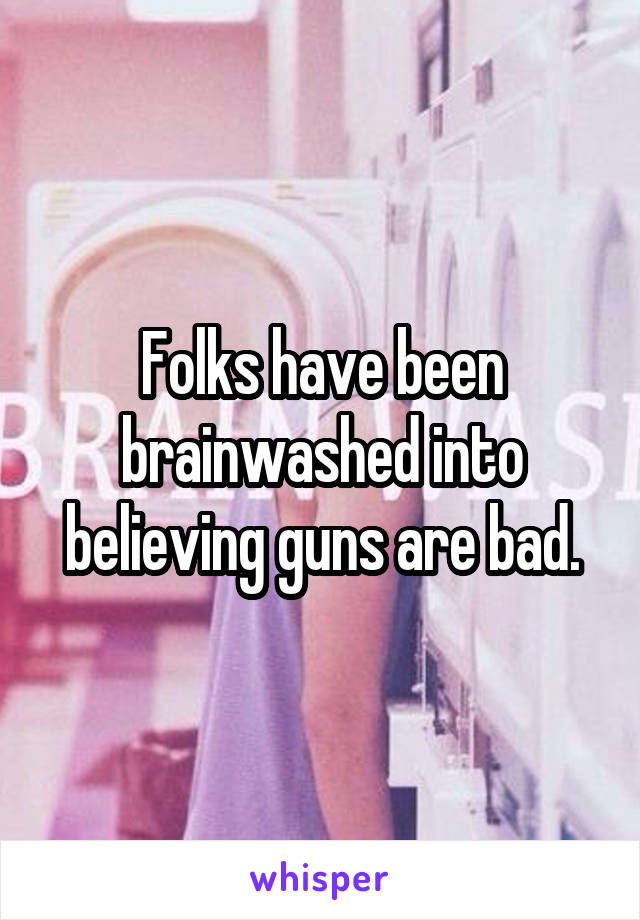 Folks have been brainwashed into believing guns are bad.