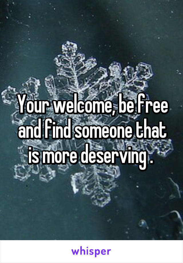 Your welcome, be free and find someone that is more deserving . 