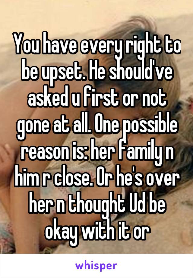 You have every right to be upset. He should've asked u first or not gone at all. One possible reason is: her family n him r close. Or he's over her n thought Ud be okay with it or