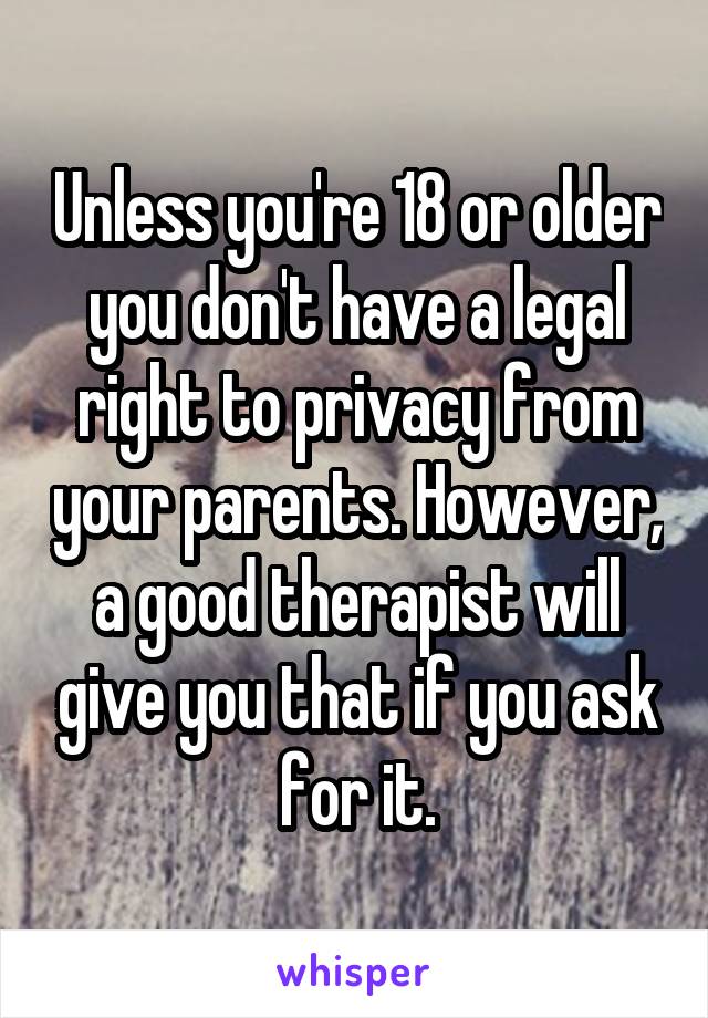 Unless you're 18 or older you don't have a legal right to privacy from your parents. However, a good therapist will give you that if you ask for it.