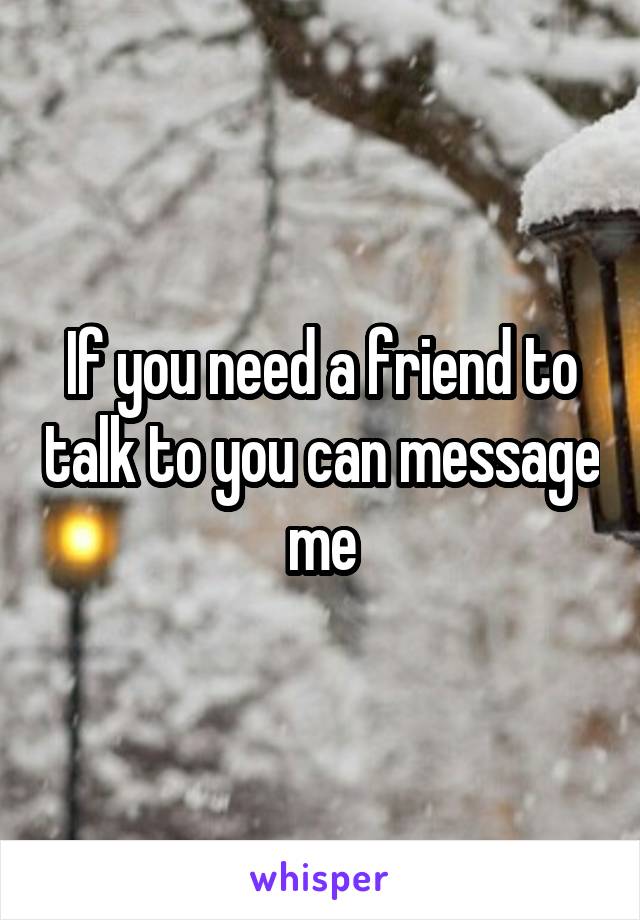 If you need a friend to talk to you can message me