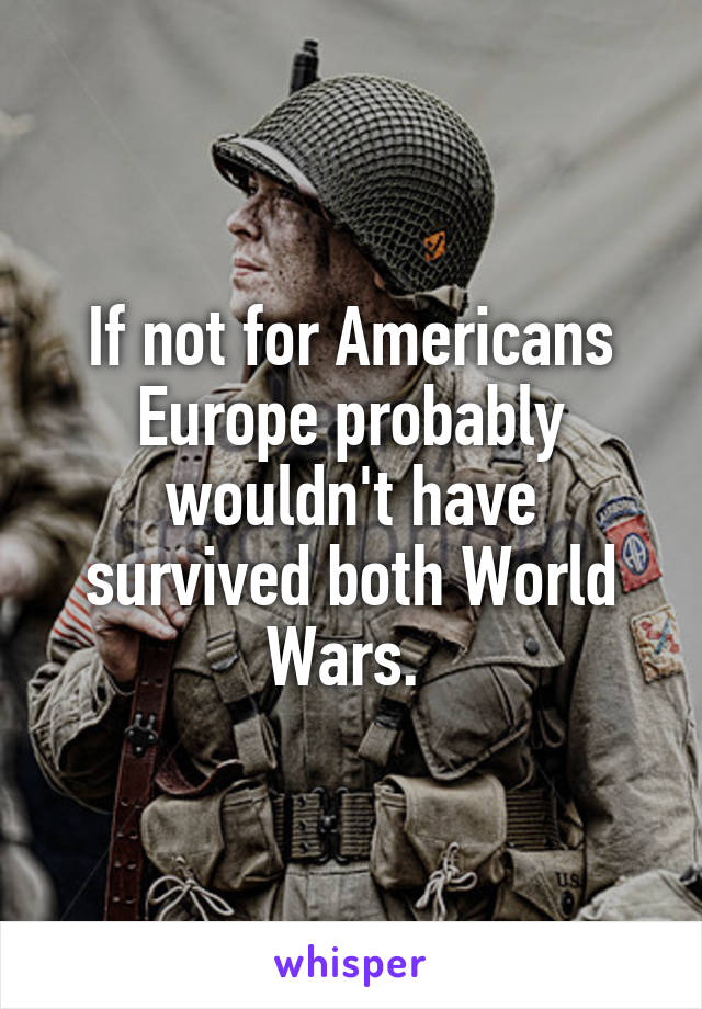 If not for Americans Europe probably wouldn't have survived both World Wars. 
