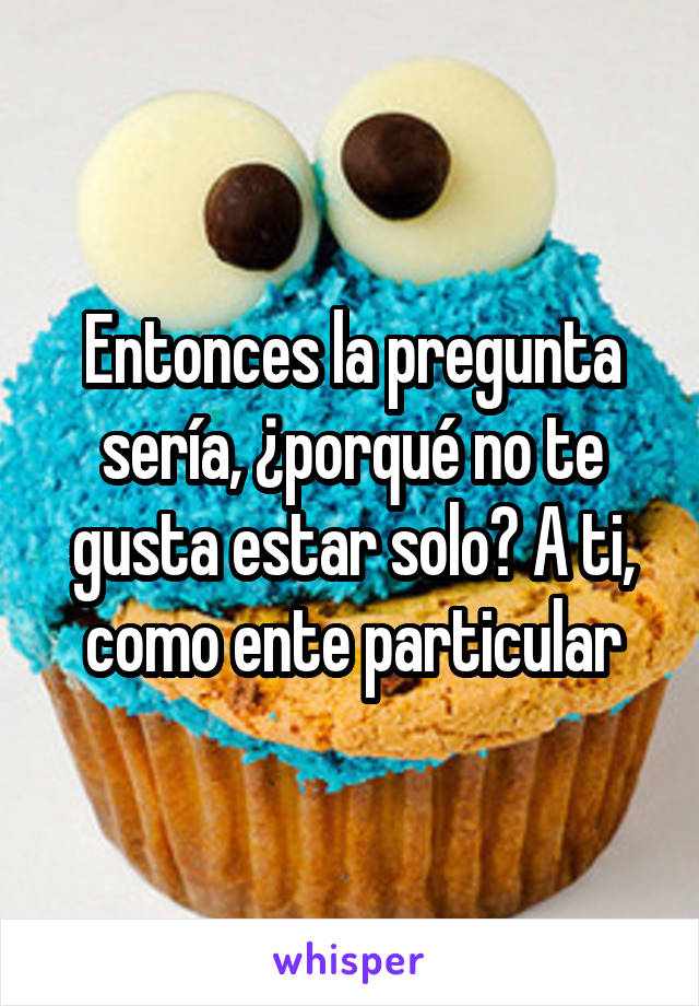 Entonces la pregunta sería, ¿porqué no te gusta estar solo? A ti, como ente particular