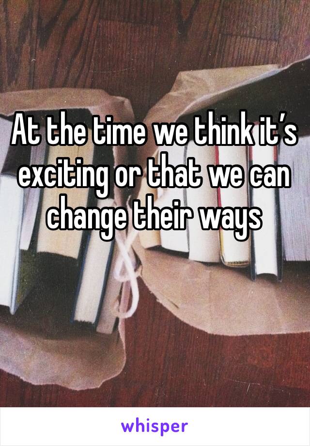 At the time we think it’s exciting or that we can change their ways