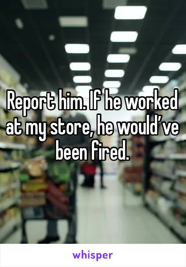 Report him. If he worked at my store, he would’ve been fired.