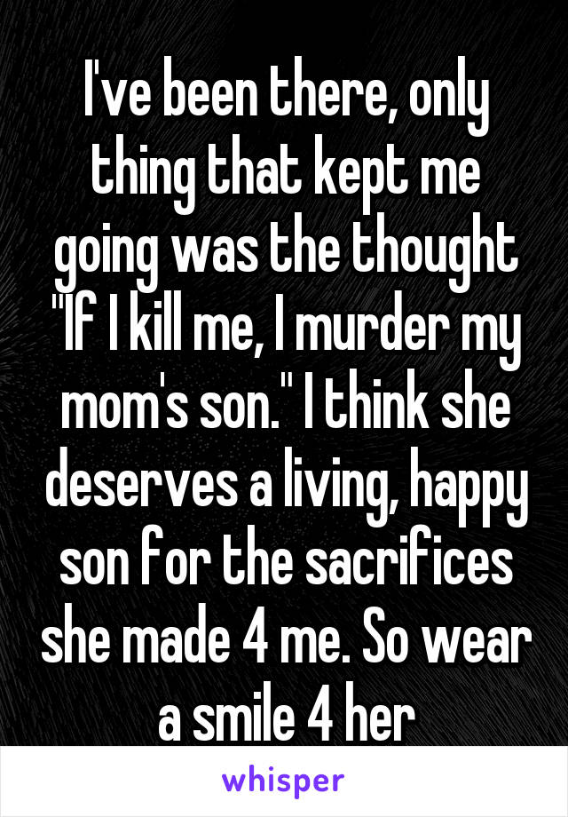 I've been there, only thing that kept me going was the thought "If I kill me, I murder my mom's son." I think she deserves a living, happy son for the sacrifices she made 4 me. So wear a smile 4 her