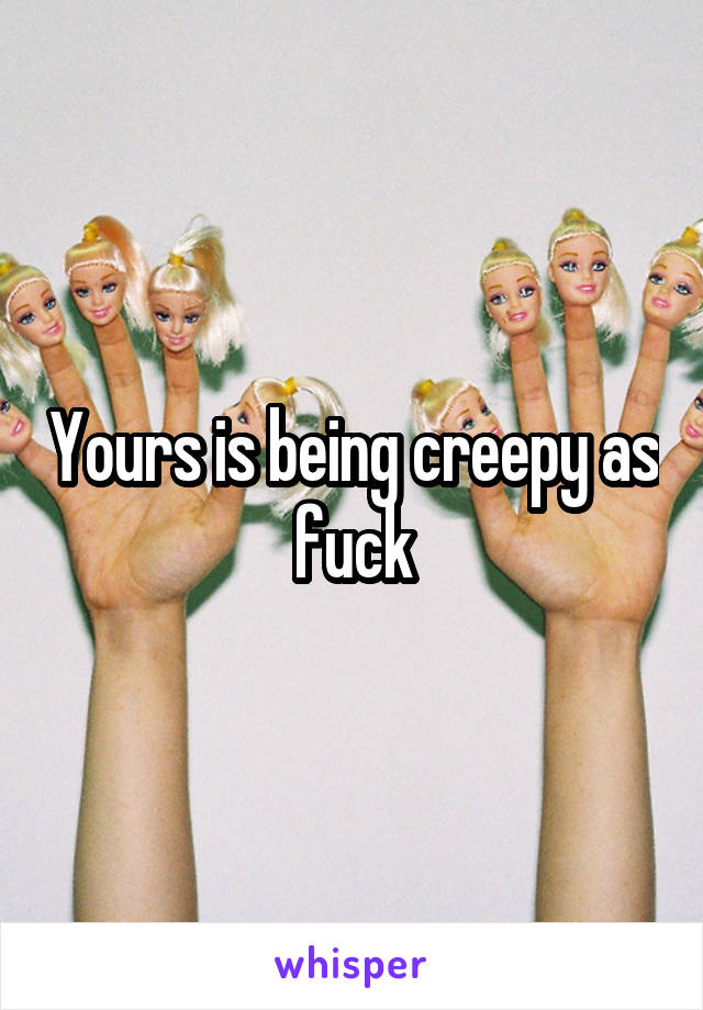 Yours is being creepy as fuck
