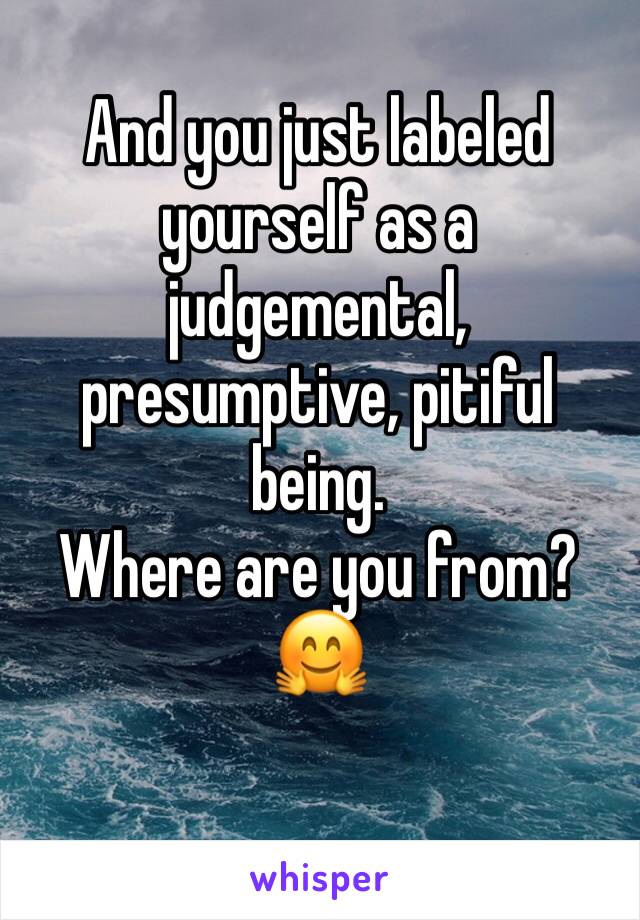 And you just labeled yourself as a judgemental, presumptive, pitiful being. 
Where are you from? 🤗
