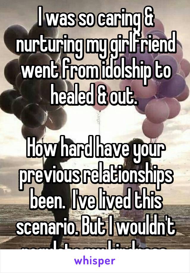 I was so caring & nurturing my girlfriend went from idolship to healed & out. 

How hard have your previous relationships been.  I've lived this scenario. But I wouldn't regulate my kindness.