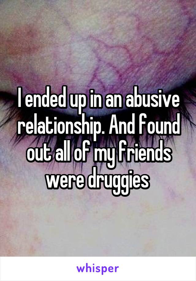 I ended up in an abusive relationship. And found out all of my friends were druggies 